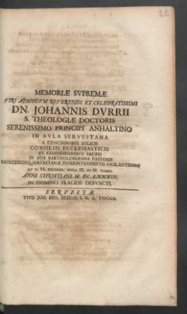 Memoriae Supremae Viri Admodum Reverendi Et Celebratissimi Dn. Johannis Durrii S. Theologiae Doctoris Serenissimo Principi Anhaltino In Aula Servestana A Concionibus Aulicis Consiliis Ecclesiasticis Et Confessionibus Sacris In Aede Bartholomaeana Pastoris Dioeceseosq. Servestanae Superintendentis Vigilantissimi Ad D. VI. Decembr. Intra III. Et IV. Pomer. Anni Christiani MDCLXXXIX. In Domino Placide Defuncti