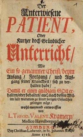 Der unterwiesene Patient : oder kurtzer doch gründlicher Unterricht wie ein so genannter Christ, beym Anfang, Fortgang und Ausgang seiner Kranckheit, sich zu verhalten habe, damit er einen gnädigen Gott erhalten, oder behalten, auch nach dessen Willen bald wiederum zu seiner vorigen Gesundheit gelangen möge