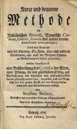 Kurze und bequeme Methode die Italiänischen Brocoli, Spanische Cardoon, Celeriac, Finochi, und andere fremde Küchenkräuter hervorzubringen : Nebst einer Nachricht von der Lucerne, St. Foin, Klee und andern Grassamen, wie auch der Methode Lehmen zur Verbesserung des Landes zu brennen; welcher beygefüget ist eine Beschreibung des Cythisus der Alten, einer Pflanze, die mit glücklichem Erfolg, zur Verbesserung des dürresten und unfruchtbarsten Landes gebraucht werden kann ...