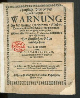 Christliche/ Trewhertzige und Nöhtige Warnung An die heutige Obrigkeiten/ Kirchen-Patronen/ item/ Vorsteher der Kirchen und Hospitalien/ auch sonst männiglichen/ Sich vor aller Alienation, Profanation und schändlichem Mißbrauch Der Geistlichen Güter trewlich zu hüten