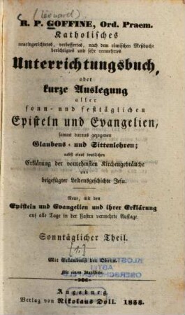R.P. Goffiné, Ord. Praem. katholisches neueingerichtetes, verbessertes, nach dem römischen Meßbuche berichtigtes und sehr vermehrtes Unterrichtungsbuch : oder kurze Auslegung aller sonn- und festtäglichen Episteln und Evangelien, sammt daraus gezogenen Glaubens- und Sittenlehren ; nebst einer deutlichen Erklärung der vornehmsten Kirchenbräuche und beigefügter Leidensgeschichte Jesu, [1]. Sonntäglicher Theil