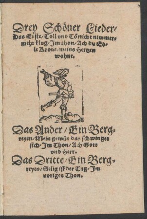 Drey Schœner Lieder/|| Das Erste/ Toll vnd Tœrricht nimmer=||mehr klug/ Jm thon/ Ach du Ed=||le Krone/ meins Hertzen || wohne.|| Das Ander/ Ein Berg=||reyen/ Mein gemuet das schwinget || sich/ Jm Thon/ Ach Gott || vnd Herr.|| Das Dritte/ Ein Berg=||reyen/ Selig ist der Tag/ Jm || vorigen Thon.||