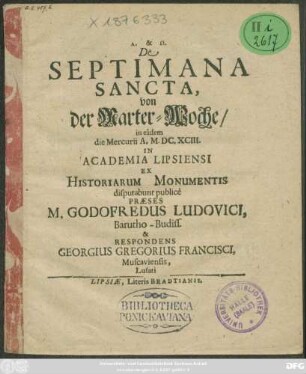 De Septimana Sancta, von der Marter-Woche/ in eadem die Mercurii A. M.DC.XCIII. In Academia Lipsiensi Ex Historiarum Monumentis disputabunt publice Praeses M. Godofredus Ludovici, Barutho-Budiss. & Respondens Georgius Gregorius Francisci, Muscaviensis, Lusati