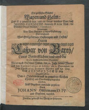 Der grössesten Sünder Wapen und Helm: Das ist je gewißlich war/ und ein theuer werthes Wort/ daß Jesus Christus kommen ist in die Welt/ die Sünder selig zu machen/ I. Timoth. 1, 15. : Fürgetragen Bey ... Leichen-Bestattung Des ... Caspar von Barth/ Eines Vortrefflichen/ und umb die Studia hochverdienten Mannes/ Als er nach Gottes Willen/ im 71. Jahr seines Alters/ auff dem Pauliner-Collegio zu Leipzig/ am 18. Septembris/ im Jahr Christi 1658. ... eingeschlaffen/ Den 6. Octobris drauff in gemeldter Kirchen Christlich und Standmäßig begraben worden