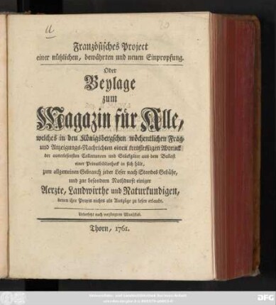 Französisches Project einer nützlichen, bewährten und neuen Einpropfung : Oder Beylage zum Magazin für Alle, welches in den Königsbergschen wöchentlichen Frag- und Anzeigungs-Nachrichten einen treufleißigen Abdruck der auserlesensten Collectaneen und Stückgüter aus dem Ballast einer Privatbibliotheck in sich hält ; zum allgemeinen Gebrauch jeder Leser ... und zur besondern Nothdurft einiger Aerzte, Landwirthe und Naturkundigen, denen ihre Praxis nicht als Auszüge zu lesen erlaubt ; Uebersetzt nach verjüngtem Maaßstab