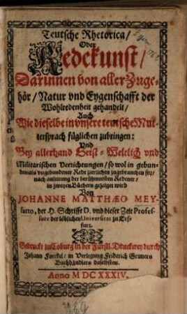Teutsche Rhetorica Oder Redekunst : Darinnen von aller Zugehör, Natur und Eygenschafft der Wohlredenheit gehandelt auch Wie dieselbe in unser teutsche Muttersprach füglichen zubringen: Und bey allerhand Geist-Weltlich und Militarischen Verrichtungen so wol in gebunden- als ungebundner Rede zierlichen zugebrauchen sey, nach anleitung der berühmtesten Redener, in zweyen Büchern gezeiget wird