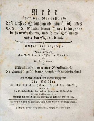 Rede über den Gegenstand, daß unsere Schuljugend unmöglich alles Gute in den Schulen lernen könne, so lange selbe so wenig Gutes, und so viel Schlimmes außer den Schulen lernet : Verfaßt und abgelesen von Simon Schmid, churfürstlichen Professor in München, als in Gegenwart der churfürstlichen geheimen Schulkuratel, des churfürstl. geistl. Raths deutschen Schuldirektoriums und der Abgeordneten des Stadtmagistrats die Schüler der churfürstlichen höhern bürgerlichen Klassen, dann auch die Trivialschulkinder der hiesigen Haupt- und Residenzstadt am 7ten Herbstmonats 1795 öffentlich auf dem Rathhause mit Preisen beschenkt worden sind