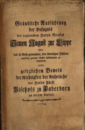 Gründliche Ausführung der Befugnis des regierenden Herrn Grafen Simon August zur Lippe über das in Besiz genommene, den ehemaligen Jesuiten zugehörig gewesene Kloster Falkenhagen, zu disponiren : nebst gesezlichem Beweis der Nichtigkeit der Ansprüche des Herrn Fürst Bischofs zu Paderborn an diesem Kloster