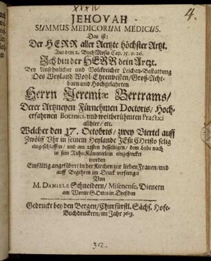 Jehovah Summus Medicorum Medicus. Das ist: Der Herr aller Aertzte höchster Artzt. Aus dem 2. Buch Mosis Cap. 15. v. 26. Ich bin der Herr dein Artzt : Bey Ansehnlicher und Volckreicher Leichen-Bestattung Des ... Herrn Jeremiae Bertrams/ Derer Artzneyen Fürnehmen Doctoris/ Hocherfahrnen Botanici, und weitberühmten Practici allhier/ etc. Welcher den 17. Octobris ... eingeschlaffen/ und am 23sten desselbigen/ dem Leibe nach in sein Ruhe-Kämmerlein eingesencket worden ; Einfältig angeführet in der Kirchen zur lieben Frauen/ und auff Begehren im Druck verfertiget