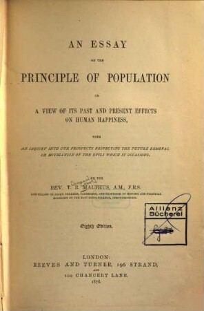 An essay on the principle of population or a view of its past and present effects on human happiness : With an inquiry into our prospects respecting the future removal or mitigation of the evils which it occasions