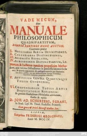 Vademecum Sive Manuale Philosophicum Quadripartitum, Duabus Partibus Nunc Auctum : Continens præter I. Necessarias Rerum Definitiones, II. Celebriores Distinctiones, III. Axiomata Resoluta, IV. Aurifodinam Distinctionum. i.e. Novam & hactenus nondum propositam Methodum ... V. Artificum Contra Quamcunque Thesin Opponendi, & VI. Compendiosam Totius Artis Disputatoriæ Rationem ...