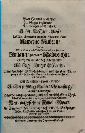 Vom Himmel geschiktes, Im Segen beglüktes, Mit Mayen geschmüktes, Jubel-Hochzeit-Fest, Deß Wol-Ehrnvesten und Wol-Fürnehmen Herrn, Andreas Hubern, Und der ... Frauen, Juliana, gebohrner Waldreichin, Durch die Gnade deß Allerhöchsten Fünffzig-jähriger Ehleuthe ... In Herrn Marx Hubers Behausung als deßeinigen Sohns, Dises, der ganzen hochansehnlichen Freundschafft, zu Christlicher Erinnerung deß vor 50. Jahren getroffenen Ehbunds, Neu-vorgestellten Jubel-Ehpars. In Augstburg den 22./12. May, deß 1674. Erlösungs-Jahrs, Hochfeyrlcih in der Furcht des Herrn celebriret und begangen