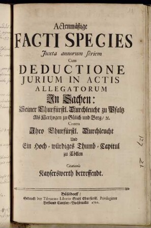 Actenmäßige Facti Species Juxta annorum seriem Cum Deductione Jurium In Actis Allegatorum In Sachen: Seiner Churfürstl. Durchleucht zu Pfaltz Als Hertzogen zu Gülich und Berg, [et]c. Contra Ihro Churfürstl. Durchleucht Und Ein Hoch-würdiges Thumb-Capitul zu Cöllen : Citationis Kayserswerth betreffendt