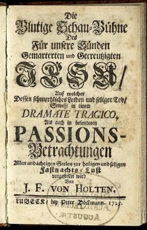 Die Blutige Schau-Bühne Des Für unsere Sünden Gemarterten und Gecreutzigten Jesu : Auf welcher Dessen schmertzliches Leiden und seliger Tod, Sowohl in einem Dramate Tragico, Als auch in besonderen Passions-Betrachtungen Allen andächtigen Seelen zu heiligen und seligen Fastnachts-Lust vorgestellet wird