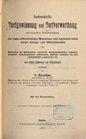 Industrielle Torfgewinnung und Torfverwerthung : mit besonderer Berücksichtigung der dazu erforderlichen Maschinen und Apparate nebst deren Anlage- und Betriebskosten für Moorbesitzer und Moorbewohner, Industrielle ...