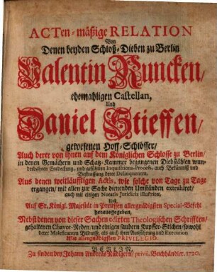 Actenmäßige Relation Von Denen beyden Schloß-Dieben zu Berlin Valentin Runcken, ehemaligen Castellan, Und Daniel Stieffen, gewesenen Hof-Schlösser : Auch derer von ihnen auf dem Königlichen Schlosse zu Berlin ... begangenen Diebstählen wunderbahren Entdeckung, und geführten Inquisitions-Process, auch Bekäntniß und Bestraffung derer Delinquenten ; Aus denen weitläufftigen Actis ... extrahiret ... ; Nebst denen von dieser Sachen edirten Theologischen Schrifften, gehaltenen Chavot-Reden, und einigen saubern Kupffer-Stichen ...