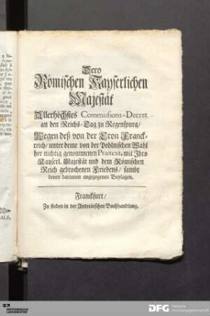 Dero Römischen Kayserlichen Majestät Allerhöchstes Commissions-Decret an den Reichs-Tag zu Regenspurg, Wegen deß von der Cron Franckreich, unter deme von der Pohlnischen Wahl her nichtig genommenen Praetext, mit Ihro Kayserl. Majestät und dem Römischen Reich gebrochenen Friedens, sambt denen darinnen angezogenen Beylagen