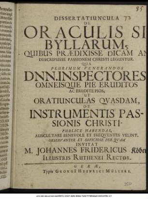 Dissertatiuncula De Oraculis Sibyllarum, Quibus Praedixisse Dicam An Descripsisse Passionem Christi Leguntur. : Qua Plurimum Venerandos Dnn. Inspectores, Omneisque Pie Eruditos Ac Erudite Pios, Ut Oratiunculas Quasdam, De Instrumentis Passionis Christi Publice Habendas, Auscultare Benevole Et Frequentes Velint, Observanter Et Officiose Perquam Invitat M. Johannes Fridericus Köber/ Illustris Ruthenei Rector. : [PP. ipso die Viridium A.O.R. M.DC.LXXIII.]