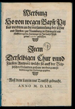 Werbung || So von wegen Bapst Pij || des vierdten/ an die versammlung der Chur || vnd Fuersten/ zur Naumburg in Tueringen/ am || fuenfften tage des Hornungs/ im Jar nach Christi || geburt 1561 geschehen.|| Jtem || Derselbigen Chur vnnd || Fuersten Antwort/ welche sie auff der Bæp=||stischen Gesandten gethane werbung/ am si=||benden tage des Hornungs gegeben.|| Auß dem Latein ins Teutsch gebracht.||