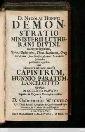 D. Nicolai Hunnii Demonstratio Ministerii Lutherani Divinini, adeoque legitimi, Roberti Bellarmini, Thom. Stapletoni, Greg. de Valentia, Jac. Gretseri, & Henr. Lancelotti Phlyariais potissimùm opposita : Cui hâc alterâ editione accessit Capistrum, Hunnio Paratum, Lancelotto injectum In Collegio Privato Repetita ... à D. Godofredo Wegnero, S. S. Theol. Profess. P. Ordinar. & Concionatore Regio Secundar. in Academiâ & Aulâ Regiom.