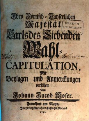 Ihro Römisch-Kayserlichen Majestät Carls des Siebenden Wahl-Capitulation, [Erster Theil]. ... Darinnen die Wahl-Capitulation selbst, Mit kurtzen, aber hinlänglichen, Marginalien, auch Bemerckung der neu-hinzugekommenen oder veränderten Stellen, So dann Die Churfürstl. Collegial-Schreiben an Ihro Römisch-Kayserliche Majestät Und endlich Die Beylagen, Oder Die in Absicht auf die bevorstehende neue Wahl-Capitulation dem Hohen Churfürstlichen Collegio übergebene, oder auch sonst zum Vorschein gekommene Acta publica enthalten seynd
