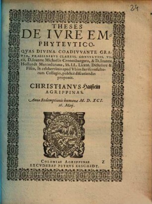 THESES DE IVRE EMPHYTEVTICO. QVAS DIVINA COADIVVANTE GRATIA, PRAESIDIBVS CLARISS. CONSVLTISS. VIris, D. Ioanne Michaëlis Cronenburgero, & D. Ioanne Hollandt Marcodurano, SS. LL. Licent. Dictatore & Fisco, in celeberrimo apud Vbios Iurisconsultorum Collegio, publicè discutiendas proponit. CHRISTIANVS Haistein AGRIPPINAS. Anno ... M.D.XCI. 16. Maij.