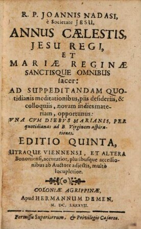 R. P. Joannis Nadasi, è Societate Jesu, Annus Caelestis Jesu Regi, Et Mariae Reginae Sanctisque Omnibus sacer : Ad Suppdeitandam Quotidianis meditationibus, piis desideriis, & colloquiis, novam in dies materiam, opportunus: Vna Cvm Diebvs Marianis, Per quotidianas ad B. Virginem aspirationes, [1]/2