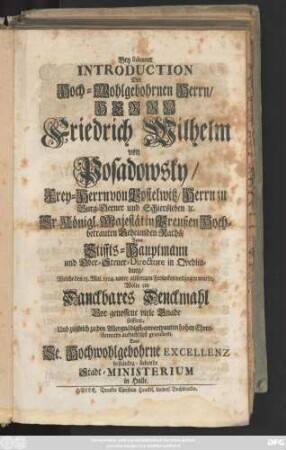 Bey solenner Introduction Des Hoch-Wohlgebohrnen Herrn, Herrn Friedrich Wilhelm von Posadowsky, Frey-Herrn von Postelwitz, ... Zum Stiffts-Hauptmann und Ober-Steuer-Directore in Quedlinburg, welche den 15. Maj. 1714 ... vollzogen wurde, Wolte ein Danckbares Denckmahl Vor genossene viele Gnade stifften, Und zugleich zu den Allergnädigst-anvertrauten hohen Ehren-Aemtern aufrichtigst gratuliren, Das ... Stadt-Ministerium in Halle