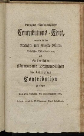 Herzoglich-Mecklenburgisches Contributions-Edict, wornach in den Adelichen und Kloster-Gütern Rostockschen Districts-Oertern, auch Städtischen Cämmerey- und Oeconomie-Gütern, die disjährige Contribution zu erlegen : Vom Dato Schwerin, den 30sten November 1767.
