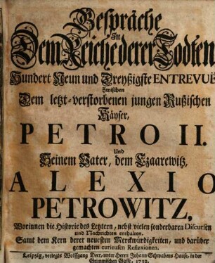 Gespräche In Dem Reiche derer Todten, Hundert Neun und Dreyßigste Entrevuë, Zwischen Dem letzt-verstorbenen jungen Rußischen Käyser, Petro II. Und Seinem Vater, dem Czaarewitz, Alexio Petrowitz : Worinnen die Historie des Letztern, nebst vielen sonderbaren Discursen und Nachrichten enthalten. Samt dem Kern derer neuesten Merckwürdigkeiten, und darüber gemachten curieusen Reflexionen