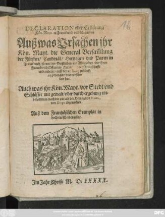 DECLARATION oder Erklärung || Kön. Mayt. zu Franckreich vnd Nauarren.|| Auß was Vrsachen jhr || Kön. Mayt. die General Versam̃lung || der Fürsten/ Cardinäl/ Hertzogen vnd Paren in || Franckreich ... || auff den 15. May zukünff=||tig prorogiert vnd verscho=||ben hat.|| Auch was jhr Kön. Mayt. vor Stedt vnd || Schlösser ... ein=||bekommen ... als der Hertzog von Maine,|| von Diepe abgewichen.|| Auß dem Frantzösischen Exemplar in || hochteutsch vbergesetzt.||