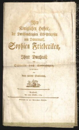 Ihro Königlichen Hoheit, der Durchlauchtigsten Erb-Prinzessin von Dännemark, Sophien Friederiken, bey Ihrer Durchreise von Schwerin nach Coppenhagen, gewidmet von denen hieselbst Studirenden : Rostock, den 13ten Oktober, 1774.
