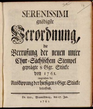 Serenissimi gnädigste Verordnung, die Verrufung der neuen unter Chur-Sächsischem Stempel geprägte 8 Ggr. Stücke von 1761. : imgleichen die Auskippung der hiesigen 8 Ggr. Stücke betreffend ; De dato, Braunschweig, den 27. Jan. 1761.