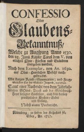 Confessio Oder Glaubens-Bekanntnuß, Welche zu Augspurg Anno 1530. den 25. Junii Käyser Carol dem V. von etlichen Chur-Fürsten und Ständten übergeben worden : Nach dem Exemplar, von An. 1630. auf Ober-Herrlichen Befehl nachgedrucket. Mit kurzen Rand-Summarien; und Frag-Stücken für die Schul-Jugend, versehen. Samt einer Nachricht von dem Jährlichüblichen Gottes-Dienst und der Gedächtnüß-Feyer besagter Confeßion, auch dem darbey gewöhnlichen Kirchen-Gebet und Gesang ; Nebst einem Vorbericht
