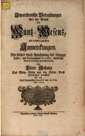 Unpartheyische Betrachtungen Uber den Verfall Des Müntz-Wesens, Und darüber gemachten Anmerckungen, Wie solches durch Annehmung des Leipziger Fusses, und Torgauischen Recesses, wiederum könte in Ordnung gebracht werden : Nebst Einen Anhang Das Müntz-Wesen und den Silber-Preiß Insonderheit betreffend, Wie auch Des Torgauischen Recesses vom 28. Febr. Anno 1690.