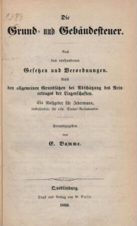 Die Grund- und Gebäudesteuer : nach den vorhandenen Gesetzen und Verordnungen ; nebst den allgemeinen Grundsätzen bei Abschätzung des Reinertrags der Liegenschaften ; ein Rathgeber für Jedermann, insbesondere für resp. Steuer-Reclamanten