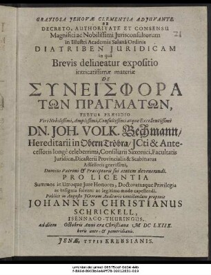 Ex Decreto, Authoritate Et Consensu ... Iurisconsultorum in Illustri Academia Salana Ordinis Diatriben Iuridicam in qua Brevis delineatur expositio intricatissimae materiae De Syneisphora Tōn Pragmatōn, Fretus Praesidio ... Dn. Joh. Volk. Bechmann ... Pro Licentia Summos in Utroque Iure Honores, Doctoratusque Privilegia ... capessendi. Publice in Augusto ICtorum Auditorio ventilandam proponit Johannes Christianus Schrickell, Isennaco-Thuringus. ad diem Octobris Anni aerae Christianae MDCLXIIX. horis ante- & pomeridianis