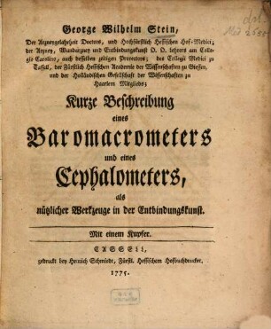 George Wilhelm Stein, Der Arzneygelahrtheit Doctors, und Hochfürstlich Hessischen Hof-Medici; der Arzney, Wundarzney und Entbindungskunst ... Lehrers am Collegio Carolino, auch desselben zeitigen Prorectors; des Collegii Medici zu Cassell, der Fürstlich Hessischen Academie der Wissenschaften zu Giessen, und der Holländischen Gesellschaft der Wissenschaften zu Haarlem Mitglieds; Kurze Beschreibung eines Baromacrometers und eines Cephalometers, als nützlicher Werkzeuge in der Entbindungskunst