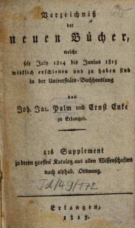 Verzeichniß der neuen Bücher, welche in der letzten Frankfurter und Leipziger ... herausgekommen und nebst vielen andern um beygesetzte Preiße zu haben sind bey Johann Jacob Palm, Universitäts-Buchhändler : Supplement zu dessen Verzeichniß seines Vorraths von Büchern bis Ende des Jahrs 1808. 11, ... July 1814 bis Junius 1815 ...