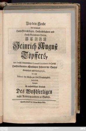 Bey dem Grabe des weyland Hoch-Ehrwürdigen, Hochachtbahren und Hoch-Gelahrten Herrn, Herrn Heinrich August Töpffers, des Hochfl. Anhaltischen Gymnasii Academici in Zerbst Hochverdienten öffentlichen Lehrers der Gottes Gelahrtheit und Metaphysic, wie auch Pastoris der Kirche zur Heil. Dreyfaltigkeit, daselbst, bezeugten ihr wehmüthiges Beyleyd Des Wohlseeligen nahe Anverwandten in Guben