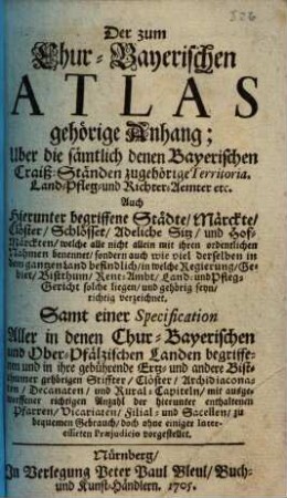 Chur-bayerischer Atlas : Das ist: Eine Grundrichtige, Historische, und mit vielen schönen Kupfern und Land-Karten gezierte Abbildung, aller in dem hochberühmten Chur-Herzogthum Ober- und Niederbayern, auch in der Obern Pfalz liegenden vortrefflichen Städten, Märkt, und theils Schlösser, samt deroselben Ursprung, Fortpflanzung, und andere merkwürdigste Bayrische Denk-Sachen, alle aus dem unverfälschten Grund der Antiquität enthalten, [3]. Der zum Churbayerischen Atlas gehörige Anhang; Uber die sämtlich denen Bayerischen Craiß-Ständen zugehörige Territoria, Land- Pfleg- und Richter-Aemter etc. : Auch hierin begriffene Städte, Märckte, Clöster, Schlösser ... ; Samt einer Specification Aller in denen Chur-Bayerischen und Ober-Pfälzischen Landen begriffenen ... Stiffter, Clöster, Archidiaconaten ...