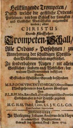 Hellklingende Trompeten, Durch welche die geistliche Ordens-Persohnen, von dem Schlaff der Lauigkeit, und Geistlicher Nachlässigkeit aufgewecket werden; allwo Christus Durch Fünffzehen Trompeten-Schall, Alle Ordens-Persohnen, zu Annehmung der schuldigen Christlichen Vollkommenheit angefrischet : Zu sonderbahren Nutzen, nit allein Geistlicher, sondern auch Weltlicher, der wahren Vollkommenheit beflissnen Seelen