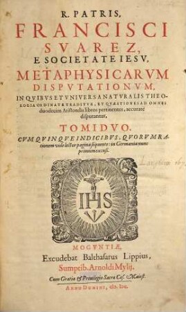 R. Patris, Francisci Suarez, E Societate Iesu Metaphysicarum Disputationum In Quibus Et Universa Naturalis Theologia Ordinate Traditur, Et Quaestiones Ad Omnes duodecim Aristotelis libros pertinentes, accurate disputantur, Tomi Duo : cum Quinque Indicibus ... in Germania nunc primùm excusi, 1