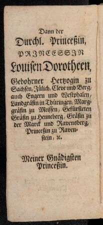 Dann der Durchl. Princeßin, Princessin Louisen Dorotheen, Gebohrner Hertzogin zu Sachsen, Jülich, Cleve und Berg, auch Engern und Westphalen, Landgräfin in Thüringen, Marggräfin zu Meissen, Gefürsteten Gräfin zu Henneberg, [...]
