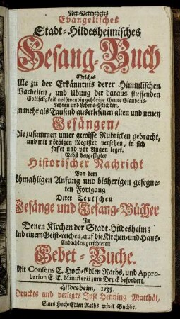 Neu-Vermehrtes Evangelisches Stadt-Hildesheimisches Gesang-Buch : Welches Alle ... Glaubens-Lehren und Lebens-Pflichten, In ... alten und neuen Gesängen ... in sich fasset und vor Augen leget ; Nebst beygefügter Historischer Nachricht Von dem Ehmahligen Anfang und bisherigen gesegneten Fortgang Derer Teutschen Gesänge und Gesang-Bücher ... Und einem Geist-reichen ... Gebet-Buche