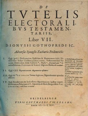 De Tvtelis Electoralibvs Testamentariis, Liber VII. Dionysii Gothofredi IC. : Adversus Synopsin Zachariae Fridenrichi: I. Qua (post a Dedicatoriam Epistolam & Narrationem facti) Fridenrichus Tribus Classibus probare nititur, Testamentarium Tutorem Electoralem Bullis Caesareis b, Pactis c, Exemplisque d familiae Palatinae, Proximiore & Seniore Adgnato Electorali excludi. II. Qua e XII. Bipontinorum Argumenta refutare: III. Qua de f Svspecto Tutore legitimo, Bipontinorum querelas diluere: IV. Qua Excusationes & Defensiones Bipontinorum (quibus negant, Electoratum Palatinum a D. Bipontino & Heidelbergensibus g Occvpatvm) refellere conatur