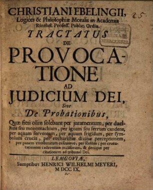 Christiani Ebelingii, Logices & Philosophiæ Moralis in Academia Rinthel. Profess. Public. Ordin. Tractatus De Provocatione Ad Judicium Dei, Sive De Probationibus : Quæ fieri olim solebant per juramentum, per duellum seu monomachiam, per ignem seu ferrum candens, per aquam ferventem, per aquam frigidam ... & denique per citationem ad tribunal Dei