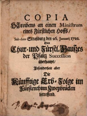 Copia Schreibens an einen Ministrum eines Fürstlichen Hoffs, Sub dato Straßburg den 26. Januarii 1722. Des Chur- und Fürstl. Hauszes der Pfaltz Succession überhaupt, Insonderheit aber Die Künfftige Erb-Folge im Fürstenthum Zweybrücken betreffend