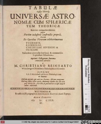 Tabulae Praxin Usumq[ue] Universae Astronomiae Cum Sphaericae Tum Theoricae : Breviter comprehendentes, atque Partim industria constructae propria, Partim Ex Operibus Virorum celeberrimorum Tychonis, Reinholdi, Christiani Severini & Origani Fusioribus contractae breviusq[ue] & commodius In peculiare Discentium, inprimis Collegarum suorum commodum adornatae