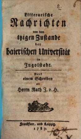 Litterarische Nachrichten von dem itzigen Zustande der baierischen Universität in Ingolstadt : Nebst einem Schreiben an Herrn Rath J. v. H.